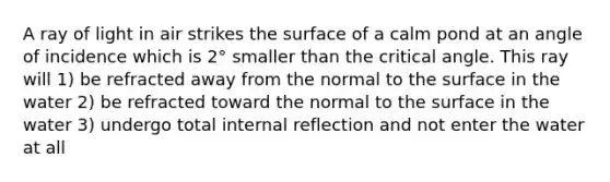 A ray of light in air strikes the surface of a calm pond at an angle of incidence which is 2° smaller than the critical angle. This ray will 1) be refracted away from the normal to the surface in the water 2) be refracted toward the normal to the surface in the water 3) undergo total internal reflection and not enter the water at all