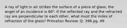 A ray of light in air strikes the surface of a piece of glass; the angel of an incidence is 60⁰. If the reflected ray and the refracted ray are perpendicular to each other, what must the index of refraction of the glass? Princeton Review: Q: 396 pg. 49