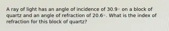 A ray of light has an angle of incidence of 30.9◦ on a block of quartz and an angle of refraction of 20.6◦. What is the index of refraction for this block of quartz?