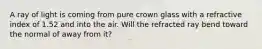 A ray of light is coming from pure crown glass with a refractive index of 1.52 and into the air. Will the refracted ray bend toward the normal of away from it?