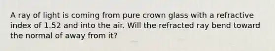 A ray of light is coming from pure crown glass with a refractive index of 1.52 and into the air. Will the refracted ray bend toward the normal of away from it?