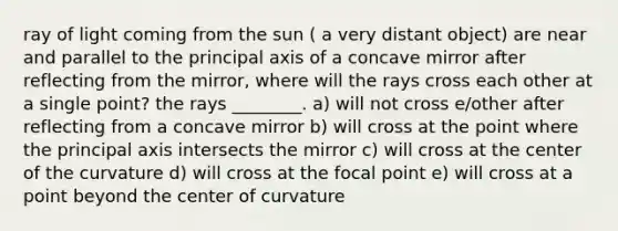 ray of light coming from the sun ( a very distant object) are near and parallel to the principal axis of a concave mirror after reflecting from the mirror, where will the rays cross each other at a single point? the rays ________. a) will not cross e/other after reflecting from a concave mirror b) will cross at the point where the principal axis intersects the mirror c) will cross at the center of the curvature d) will cross at the focal point e) will cross at a point beyond the center of curvature