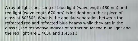 A ray of light consisting of blue light (wavelength 480 nm) and red light (wavelength 670 nm) is incident on a thick piece of glass at 80°80°. What is the angular separation between the refracted red and refracted blue beams while they are in the glass? (The respective indices of refraction for the blue light and the red light are 1.4636 and 1.4561.)