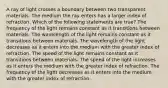 A ray of light crosses a boundary between two transparent materials. The medium the ray enters has a larger index of refraction. Which of the following statements are true? The frequency of the light remains constant as it transitions between materials. The wavelength of the light remains constant as it transitions between materials. The wavelength of the light decreases as it enters into the medium with the greater index of refraction. The speed of the light remains constant as it transitions between materials. The speed of the light increases as it enters the medium with the greater index of refraction. The frequency of the light decreases as it enters into the medium with the greater index of refraction.