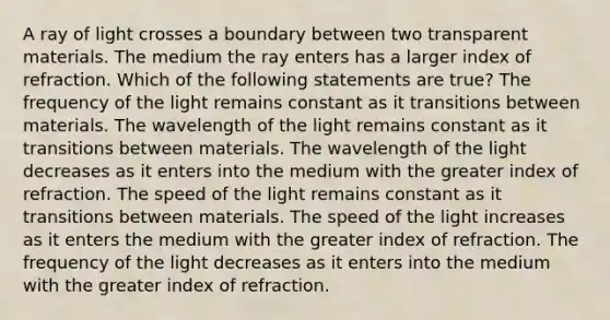 A ray of light crosses a boundary between two transparent materials. The medium the ray enters has a larger index of refraction. Which of the following statements are true? The frequency of the light remains constant as it transitions between materials. The wavelength of the light remains constant as it transitions between materials. The wavelength of the light decreases as it enters into the medium with the greater index of refraction. The speed of the light remains constant as it transitions between materials. The speed of the light increases as it enters the medium with the greater index of refraction. The frequency of the light decreases as it enters into the medium with the greater index of refraction.