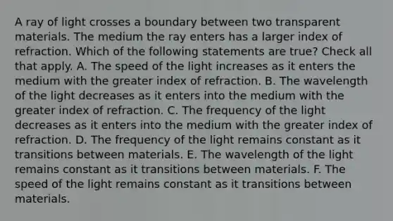 A ray of light crosses a boundary between two transparent materials. The medium the ray enters has a larger index of refraction. Which of the following statements are true? Check all that apply. A. The speed of the light increases as it enters the medium with the greater index of refraction. B. The wavelength of the light decreases as it enters into the medium with the greater index of refraction. C. The frequency of the light decreases as it enters into the medium with the greater index of refraction. D. The frequency of the light remains constant as it transitions between materials. E. The wavelength of the light remains constant as it transitions between materials. F. The speed of the light remains constant as it transitions between materials.