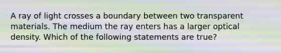 A ray of light crosses a boundary between two transparent materials. The medium the ray enters has a larger optical density. Which of the following statements are true?