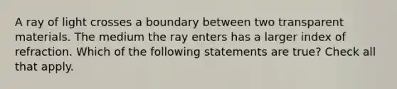 A ray of light crosses a boundary between two transparent materials. The medium the ray enters has a larger index of refraction. Which of the following statements are true? Check all that apply.