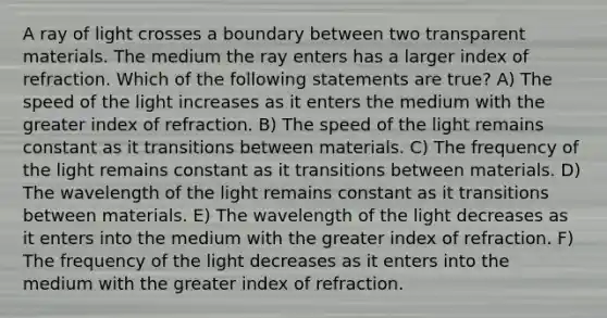 A ray of light crosses a boundary between two transparent materials. The medium the ray enters has a larger index of refraction. Which of the following statements are true? A) The speed of the light increases as it enters the medium with the greater index of refraction. B) The speed of the light remains constant as it transitions between materials. C) The frequency of the light remains constant as it transitions between materials. D) The wavelength of the light remains constant as it transitions between materials. E) The wavelength of the light decreases as it enters into the medium with the greater index of refraction. F) The frequency of the light decreases as it enters into the medium with the greater index of refraction.