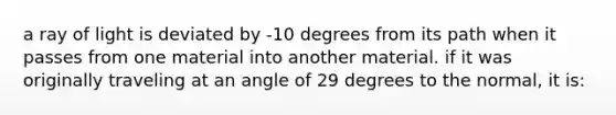 a ray of light is deviated by -10 degrees from its path when it passes from one material into another material. if it was originally traveling at an angle of 29 degrees to the normal, it is: