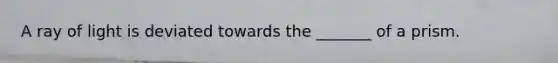 A ray of light is deviated towards the _______ of a prism.