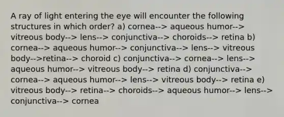 A ray of light entering the eye will encounter the following structures in which order? a) cornea--> aqueous humor--> vitreous body--> lens--> conjunctiva--> choroids--> retina b) cornea--> aqueous humor--> conjunctiva--> lens--> vitreous body-->retina--> choroid c) conjunctiva--> cornea--> lens--> aqueous humor--> vitreous body--> retina d) conjunctiva--> cornea--> aqueous humor--> lens--> vitreous body--> retina e) vitreous body--> retina--> choroids--> aqueous humor--> lens--> conjunctiva--> cornea