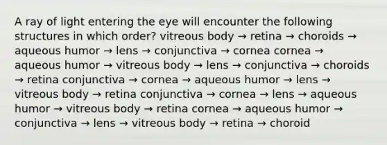 A ray of light entering the eye will encounter the following structures in which order? vitreous body → retina → choroids → aqueous humor → lens → conjunctiva → cornea cornea → aqueous humor → vitreous body → lens → conjunctiva → choroids → retina conjunctiva → cornea → aqueous humor → lens → vitreous body → retina conjunctiva → cornea → lens → aqueous humor → vitreous body → retina cornea → aqueous humor → conjunctiva → lens → vitreous body → retina → choroid