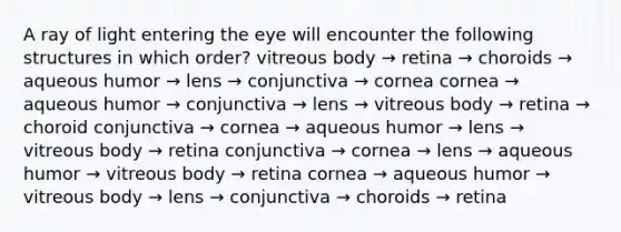 A ray of light entering the eye will encounter the following structures in which order? vitreous body → retina → choroids → aqueous humor → lens → conjunctiva → cornea cornea → aqueous humor → conjunctiva → lens → vitreous body → retina → choroid conjunctiva → cornea → aqueous humor → lens → vitreous body → retina conjunctiva → cornea → lens → aqueous humor → vitreous body → retina cornea → aqueous humor → vitreous body → lens → conjunctiva → choroids → retina