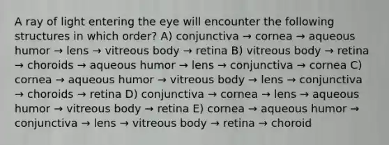 A ray of light entering the eye will encounter the following structures in which order? A) conjunctiva → cornea → aqueous humor → lens → vitreous body → retina B) vitreous body → retina → choroids → aqueous humor → lens → conjunctiva → cornea C) cornea → aqueous humor → vitreous body → lens → conjunctiva → choroids → retina D) conjunctiva → cornea → lens → aqueous humor → vitreous body → retina E) cornea → aqueous humor → conjunctiva → lens → vitreous body → retina → choroid