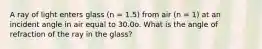 A ray of light enters glass (n = 1.5) from air (n = 1) at an incident angle in air equal to 30.0o. What is the angle of refraction of the ray in the glass?