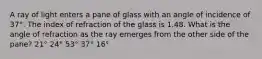 A ray of light enters a pane of glass with an angle of incidence of 37°. The index of refraction of the glass is 1.48. What is the angle of refraction as the ray emerges from the other side of the pane? 21° 24° 53° 37° 16°