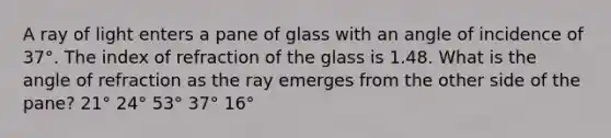 A ray of light enters a pane of glass with an angle of incidence of 37°. The index of refraction of the glass is 1.48. What is the angle of refraction as the ray emerges from the other side of the pane? 21° 24° 53° 37° 16°