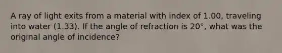 A ray of light exits from a material with index of 1.00, traveling into water (1.33). If the angle of refraction is 20°, what was the original angle of incidence?