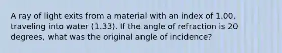 A ray of light exits from a material with an index of 1.00, traveling into water (1.33). If the angle of refraction is 20 degrees, what was the original angle of incidence?