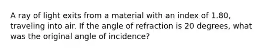 A ray of light exits from a material with an index of 1.80, traveling into air. If the angle of refraction is 20 degrees, what was the original angle of incidence?