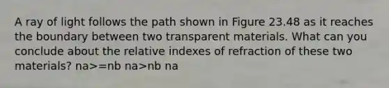 A ray of light follows the path shown in Figure 23.48 as it reaches the boundary between two transparent materials. What can you conclude about the relative indexes of refraction of these two materials? na>=nb na>nb na<nb na<=nb