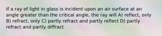 If a ray of light in glass is incident upon an air surface at an angle greater than the critical angle, the ray will A) reflect, only B) refract, only C) partly refract and partly reflect D) partly refract and partly diffract