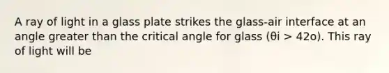 A ray of light in a glass plate strikes the glass-air interface at an angle <a href='https://www.questionai.com/knowledge/ktgHnBD4o3-greater-than' class='anchor-knowledge'>greater than</a> the critical angle for glass (θi > 42o). This ray of light will be