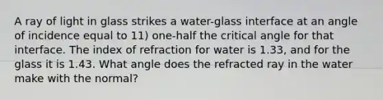 A ray of light in glass strikes a water-glass interface at an angle of incidence equal to 11) one-half the critical angle for that interface. The index of refraction for water is 1.33, and for the glass it is 1.43. What angle does the refracted ray in the water make with the normal?