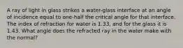 A ray of light in glass strikes a water-glass interface at an angle of incidence equal to one-half the critical angle for that interface. The index of refraction for water is 1.33, and for the glass it is 1.43. What angle does the refracted ray in the water make with the normal?