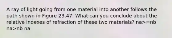 A ray of light going from one material into another follows the path shown in Figure 23.47. What can you conclude about the relative indexes of refraction of these two materials? na>=nb na>nb na<nb na<=nb