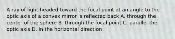 A ray of light headed toward the focal point at an angle to the optic axis of a convex mirror is reflected back A. through the center of the sphere B. through the focal point C. parallel the optic axis D. in the horizontal direction