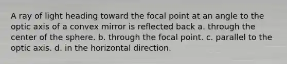 A ray of light heading toward the focal point at an angle to the optic axis of a convex mirror is reflected back a. through the center of the sphere. b. through the focal point. c. parallel to the optic axis. d. in the horizontal direction.