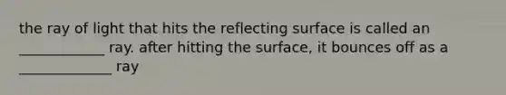 the ray of light that hits the reflecting surface is called an ____________ ray. after hitting the surface, it bounces off as a _____________ ray