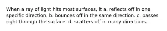 When a ray of light hits most surfaces, it a. reflects off in one specific direction. b. bounces off in the same direction. c. passes right through the surface. d. scatters off in many directions.