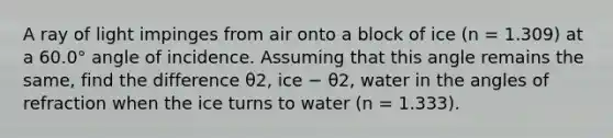 A ray of light impinges from air onto a block of ice (n = 1.309) at a 60.0° angle of incidence. Assuming that this angle remains the same, find the difference θ2, ice − θ2, water in the angles of refraction when the ice turns to water (n = 1.333).