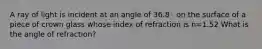 A ray of light is incident at an angle of 36.8◦ on the surface of a piece of crown glass whose index of refraction is n=1.52 What is the angle of refraction?