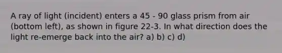 A ray of light (incident) enters a 45 - 90 glass prism from air (bottom left), as shown in figure 22-3. In what direction does the light re-emerge back into the air? a) b) c) d)