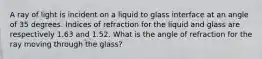 A ray of light is incident on a liquid to glass interface at an angle of 35 degrees. Indices of refraction for the liquid and glass are respectively 1.63 and 1.52. What is the angle of refraction for the ray moving through the glass?