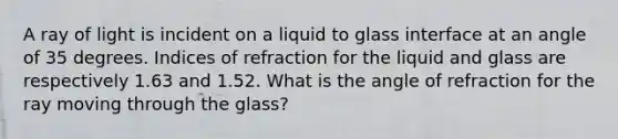 A ray of light is incident on a liquid to glass interface at an angle of 35 degrees. Indices of refraction for the liquid and glass are respectively 1.63 and 1.52. What is the angle of refraction for the ray moving through the glass?