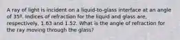 A ray of light is incident on a liquid-to-glass interface at an angle of 35º. Indices of refraction for the liquid and glass are, respectively, 1.63 and 1.52. What is the angle of refraction for the ray moving through the glass?