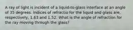 A ray of light is incident of a liquid-to-glass interface at an angle of 35 degrees. Indices of refractio for the liquid and glass are, respectively, 1.63 and 1.52. What is the angle of refraction for the ray moving through the glass?