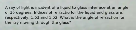 A ray of light is incident of a liquid-to-glass interface at an angle of 35 degrees. Indices of refractio for the liquid and glass are, respectively, 1.63 and 1.52. What is the angle of refraction for the ray moving through the glass?