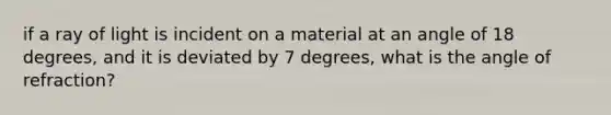 if a ray of light is incident on a material at an angle of 18 degrees, and it is deviated by 7 degrees, what is the angle of refraction?