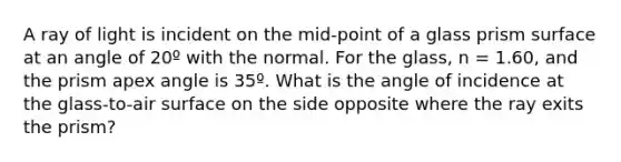 A ray of light is incident on the mid-point of a glass prism surface at an angle of 20º with the normal. For the glass, n = 1.60, and the prism apex angle is 35º. What is the angle of incidence at the glass-to-air surface on the side opposite where the ray exits the prism?