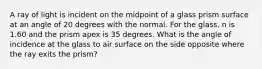 A ray of light is incident on the midpoint of a glass prism surface at an angle of 20 degrees with the normal. For the glass, n is 1.60 and the prism apex is 35 degrees. What is the angle of incidence at the glass to air surface on the side opposite where the ray exits the prism?