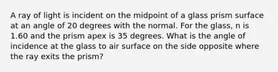 A ray of light is incident on the midpoint of a glass prism surface at an angle of 20 degrees with the normal. For the glass, n is 1.60 and the prism apex is 35 degrees. What is the angle of incidence at the glass to air surface on the side opposite where the ray exits the prism?