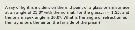 A ray of light is incident on the mid-point of a glass prism surface at an angle of 25.0º with the normal. For the glass, n = 1.55, and the prism apex angle is 30.0º. What is the angle of refraction as the ray enters the air on the far side of the prism?