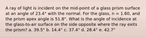 A ray of light is incident on the mid-point of a glass prism surface at an angle of 23.4° with the normal. For the glass, n = 1.60, and the prism apex angle is 51.8°. What is the angle of incidence at the glass-to-air surface on the side opposite where the ray exits the prism? a. 39.5° b. 14.4° c. 37.4° d. 28.4° e. 42.7°