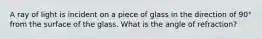 A ray of light is incident on a piece of glass in the direction of 90° from the surface of the glass. What is the angle of refraction?